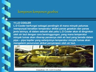 komponen komponen gearbox
11.LO COOLER
L.O Cooler berfungsi sebagai pendingin di mana minyak pelumas
mempunyai kenaikan temperatur akibat panas gesekan dan panas
jenis lainnya, di dalam sebuah alat yaitu L.O Cooler akan di dinginkan
oleh air laut dengan cara bersinggungan, yang mana temperatur
minyak lumas akan diserap panasnya oleh air laut yang berada dalam
pipa – pipa kapiler yang selanjutnya temperatur minyak lumas akan
mengalami penurunan akibat penyerapan oleh air laut.
 