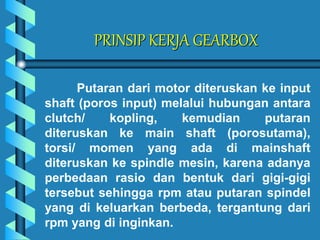 PRINSIP KERJA GEARBOX
Putaran dari motor diteruskan ke input
shaft (poros input) melalui hubungan antara
clutch/ kopling, kemudian putaran
diteruskan ke main shaft (porosutama),
torsi/ momen yang ada di mainshaft
diteruskan ke spindle mesin, karena adanya
perbedaan rasio dan bentuk dari gigi-gigi
tersebut sehingga rpm atau putaran spindel
yang di keluarkan berbeda, tergantung dari
rpm yang di inginkan.
 