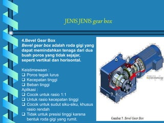 JENIS JENIS gear box
4.Bevel Gear Box
Bevel gear box adalah roda gigi yang
dapat memindahkan tenaga dari dua
buah poros yang tidak sejajar,
seperti vertikal dan horisontal.
Keistimewaan :
 Poros tegak lurus
 Kecepatan tinggi
 Beban tinggi
Aplikasi :
 Cocok untuk rasio 1:1
 Untuk rasio kecepatan tinggi
 Cocok untuk sudut siku-siku, khusus
rasio rendah
 Tidak untuk presisi tinggi karena
bentuk roda gigi yang rumit.
 