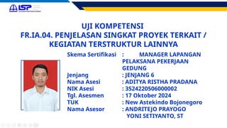 UJI KOMPETENSI
FR.IA.04. PENJELASAN SINGKAT PROYEK TERKAIT /
KEGIATAN TERSTRUKTUR LAINNYA
FOTO ASESI
Skema Sertifikasi : MANAGER LAPANGAN
PELAKSANA PEKERJAAN
GEDUNG
Jenjang : JENJANG 6
Nama Asesi : ADITYA RISTHA PRADANA
NIK Asesi : 3524220506000002
Tgl. Asesmen : 17 Oktober 2024
TUK : New Astekindo Bojonegoro
Nama Asesor : ANDRITEJO PRAYOGO
YONI SETIYANTO, ST
 