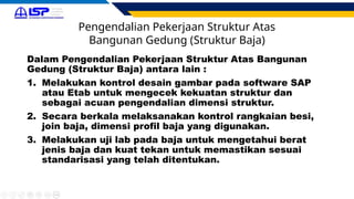 Pengendalian Pekerjaan Struktur Atas
Bangunan Gedung (Struktur Baja)
Dalam Pengendalian Pekerjaan Struktur Atas Bangunan
Gedung (Struktur Baja) antara lain :
1. Melakukan kontrol desain gambar pada software SAP
atau Etab untuk mengecek kekuatan struktur dan
sebagai acuan pengendalian dimensi struktur.
2. Secara berkala melaksanakan kontrol rangkaian besi,
join baja, dimensi profil baja yang digunakan.
3. Melakukan uji lab pada baja untuk mengetahui berat
jenis baja dan kuat tekan untuk memastikan sesuai
standarisasi yang telah ditentukan.
 