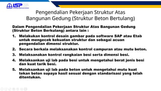 Pengendalian Pekerjaan Struktur Atas
Bangunan Gedung (Struktur Beton Bertulang)
Dalam Pengendalian Pekerjaan Struktur Atas Bangunan Gedung
(Struktur Beton Berkulang) antara lain :
1. Melakukan kontrol desain gambar pada software SAP atau Etab
untuk mengecek kekuatan struktur dan sebagai acuan
pengendalian dimensi struktur.
2. Secara berkala melaksanakan kontrol campuran atau mutu beton.
3. Melaksanakan kontrol rangkaian besi serta dimensi besi.
4. Melaksankan uji lab pada besi untuk mengetahui berat jenis besi
dan kuat tarik besi.
5. Melaksankan uji lab pada beton untuk mengetahui mutu kuat
tekan beton supaya hasil sesuai dengan standarisasi yang telah
ditentukan.
 