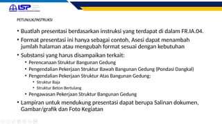 PETUNJUK/INSTRUKSI
• Buatlah presentasi berdasarkan instruksi yang terdapat di dalam FR.IA.04.
• Format presentasi ini hanya sebagai contoh, Asesi dapat menambah
jumlah halaman atau mengubah format sesuai dengan kebutuhan
• Substansi yang harus disampaikan terkait:
• Perencanaan Struktur Bangunan Gedung
• Pengendalian Pekerjaan Struktur Bawah Bangunan Gedung (Pondasi Dangkal)
• Pengendalian Pekerjaan Struktur Atas Bangunan Gedung:
• Struktur Baja
• Struktur Beton Bertulang
• Pengawasan Pekerjaan Struktur Bangunan Gedung
• Lampiran untuk mendukung presentasi dapat berupa Salinan dokumen,
Gambar/grafik dan Foto Kegiatan
 