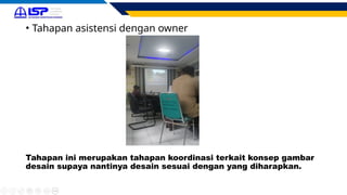• Tahapan asistensi dengan owner
Tahapan ini merupakan tahapan koordinasi terkait konsep gambar
desain supaya nantinya desain sesuai dengan yang diharapkan.
 