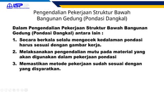 Pengendalian Pekerjaan Struktur Bawah
Bangunan Gedung (Pondasi Dangkal)
Dalam Pengendalian Pekerjaan Struktur Bawah Bangunan
Gedung (Pondasi Dangkal) antara lain :
1. Secara berkala selalu mengecek kedalaman pondasi
harus sesuai dengan gambar kerja.
2. Melaksanakan pengendalian mutu pada material yang
akan digunakan dalam pekerjaan pondasi
3. Memastikan metode pekerjaan sudah sesuai dengan
yang disyaratkan.
 