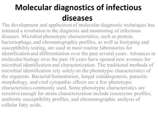 Molecular diagnostics of infectious
diseases
The development and application of molecular diagnostic techniques has
initiated a revolution in the diagnosis and monitoring of infectious
diseases. Microbial phenotypic characteristics, such as protein,
bacteriophage, and chromatographic profiles, as well as biotyping and
susceptibility testing, are used in most routine laboratories for
identification and differentiation over the past several years. Advances in
molecular biology over the past 10 years have opened new avenues for
microbial identification and characterization. The traditional methods of
microbial identification rely solely on the phenotypic characteristics of
the organism. Bacterial fermentation, fungal conidiogenesis, parasitic
morphology, andviral cytopathic effects are a few phenotypic
characteristics commonly used. Some phenotypic characteristics are
sensitiveenough for strain characterization include isoenzyme profiles,
antibiotic susceptibility profiles, and chromatographic analysis of
cellular fatty acids.
 