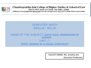 SEMESTER: NINTH
BBALLB / BALLB
NAME OF THE SUBJECT: SOCIO LEGAL DIMENSIONS OF
GENDER
UNIT - 1
TOPIC: GENDER AS A SOCIAL CONSTRUCT
FACULTY NAME: Ms. Anubha Jain
(Assistant Professor)
 