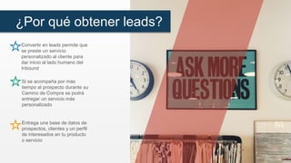 ¿Por qué obtener leads?
Convertir en leads permite que
se preste un servicio
personalizado al cliente para
dar inicio al lado humano del
Inbound
Si se acompaña por más
tiempo al prospecto durante su
Camino de Compra se podrá
entregar un servicio más
personalizado
Entrega una base de datos de
prospectos, clientes y un perfil
de interesados en tu producto
o servicio
 