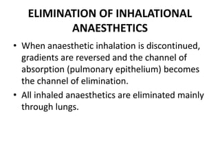 ELIMINATION OF INHALATIONAL
ANAESTHETICS
• When anaesthetic inhalation is discontinued,
gradients are reversed and the channel of
absorption (pulmonary epithelium) becomes
the channel of elimination.
• All inhaled anaesthetics are eliminated mainly
through lungs.
 