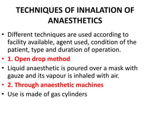 TECHNIQUES OF INHALATION OF
ANAESTHETICS
.
• Different techniques are used according to
facility available, agent used, condition of the
patient, type and duration of operation.
• 1. Open drop method
• Liquid anaesthetic is poured over a mask with
gauze and its vapour is inhaled with air.
• 2. Through anaesthetic machines
• Use is made of gas cylinders
 