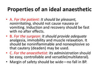 Properties of an ideal anaesthetic
• A. For the patient: It should be pleasant,
nonirritating, should not cause nausea or
vomiting. Induction and recovery should be fast
with no after effects.
• B. For the surgeon: It should provide adequate
analgesia, immobility and muscle relaxation. It
should be noninflammable and nonexplosive so
that cautery (deaden) may be used.
• C. For the anaesthetist: Its administration should
be easy, controllable and versatile(multilateral).
• Margin of safety should be wide—no fall in BP.
 