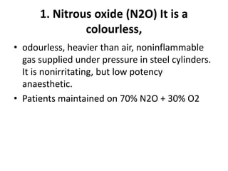 1. Nitrous oxide (N2O) It is a
colourless,
• odourless, heavier than air, noninflammable
gas supplied under pressure in steel cylinders.
It is nonirritating, but low potency
anaesthetic.
• Patients maintained on 70% N2O + 30% O2
 