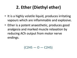 2. Ether (Diethyl ether)
• It is a highly volatile liquid, produces irritating
vapours which are inflammable and explosive.
• Ether is a potent anaesthetic, produces good
analgesia and marked muscle relaxation by
reducing ACh output from motor nerve
endings.
(C2H5 — O — C2H5)
 