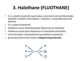 3. Halothane (FLUOTHANE)
• It is a volatile liquid with sweet odour, nonirritant and noninflammable.
Solubility in blood is intermediate—induction is reasonably quick and
pleasant.
• It is a potent anaesthetic
• Halothane causes relatively greater depression of respiration
• Halothane causes direct depression of myocardial contractility
• Urine formation is decreased during halothane anaesthesia
• genetically determined reaction malignant hyperthermia.
 