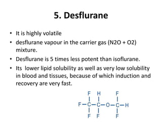 5. Desflurane
• It is highly volatile
• desflurane vapour in the carrier gas (N2O + O2)
mixture.
• Desflurane is 5 times less potent than isoflurane.
• Its lower lipid solubility as well as very low solubility
in blood and tissues, because of which induction and
recovery are very fast.
 