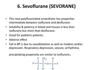 6. Sevoflurane (SEVORANE)
• This new polyfluorinated anaesthetic has properties
intermediate between isoflurane and desflurane.
• Solubility & potency in blood and tissues is less than
isoflurane but more than desflurane.
• Good for pediatric patients.
• Adverse effect
• Fall in BP is due to vasodilatation as well as modest cardiac
depression. Respiratory depression, seizure, arrhythmia
precipitating propensity are similar to isoflurane.
 