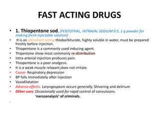 FAST ACTING DRUGS
• 1. Thiopentone sod. (PENTOTHAL, INTRAVAL SODIUM 0.5, 1 g powder for
making fresh injectable solution)
• It is an ultrashort acting thiobarbiturate, highly soluble in water, must be prepared
freshly before injection.
• Thiopentone is a commonly used inducing agent.
• Thipentone show most commonly re-distribution
• Intra-arterial injection produces pain.
• Thiopentone is a poor analgesic.
• It is a weak muscle relaxant,does not irritate.
• Cause- Respiratory depression
• BP falls immediately after injection
• Vasodilatation
• Adverse effects: Laryngospasm occurs generally, Shivering and delirium
• Other uses: Occasionally used for rapid control of convulsions.
‘narcoanalysis’ of criminals.
.
 