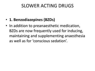 SLOWER ACTING DRUGS
• 1. Benzodiazepines (BZDs)
• In addition to preanaesthetic medication,
BZDs are now frequently used for inducing,
maintaining and supplementing anaesthesia
as well as for ‘conscious sedation’.
 
