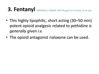 3. Fentanyl (TROFENTYL, FENDOP, FENT 50 μg/ml in 2 ml amp, 10 ml vial)
• This highly lipophilic, short acting (30–50 min)
potent opioid analgesic related to pethidine is
generally given i.v.
• The opioid antagonist naloxone can be used.
 