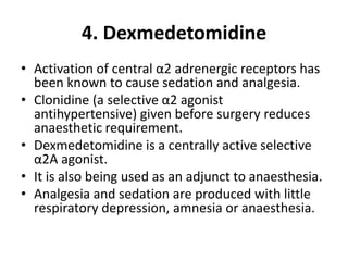4. Dexmedetomidine
• Activation of central α2 adrenergic receptors has
been known to cause sedation and analgesia.
• Clonidine (a selective α2 agonist
antihypertensive) given before surgery reduces
anaesthetic requirement.
• Dexmedetomidine is a centrally active selective
α2A agonist.
• It is also being used as an adjunct to anaesthesia.
• Analgesia and sedation are produced with little
respiratory depression, amnesia or anaesthesia.
 