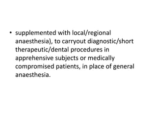 • supplemented with local/regional
anaesthesia), to carryout diagnostic/short
therapeutic/dental procedures in
apprehensive subjects or medically
compromised patients, in place of general
anaesthesia.
 