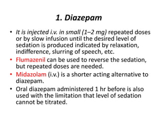 1. Diazepam
• It is injected i.v. in small (1–2 mg) repeated doses
or by slow infusion until the desired level of
sedation is produced indicated by relaxation,
indifference, slurring of speech, etc.
• Flumazenil can be used to reverse the sedation,
but repeated doses are needed.
• Midazolam (i.v.) is a shorter acting alternative to
diazepam.
• Oral diazepam administered 1 hr before is also
used with the limitation that level of sedation
cannot be titrated.
 