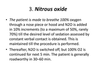 3. Nitrous oxide
• The patient is made to breathe 100% oxygen
through a nose piece or hood and N2O is added
in 10% increments (to a maximum of 50%, rarely
70%) till the desired level of sedation assessed by
constant verbal contact is obtained. This is
maintained till the procedure is performed.
• Thereafter, N2O is switched off, but 100% O2 is
continued for next 5 min. The patient is generally
roadworthy in 30–60 min.
 