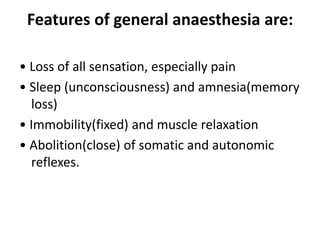 Features of general anaesthesia are:
• Loss of all sensation, especially pain
• Sleep (unconsciousness) and amnesia(memory
loss)
• Immobility(fixed) and muscle relaxation
• Abolition(close) of somatic and autonomic
reflexes.
 