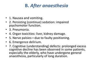 B. After anaesthesia
• 1. Nausea and vomiting.
• 2. Persisting (continue) sedation: impaired
psychomotor function.
• 3. Pneumonia.
• 4. Organ toxicities: liver, kidney damage.
• 5. Nerve palsies—due to faulty positioning.
• 6. Emergence delirium.
• 7. Cognitive (understanding) defects: prolonged excess
cognitive decline has been observed in some patients,
especially the elderly, who have undergone general
anaesthesia, particularly of long duration.
 