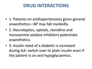DRUG INTERACTIONS
• 1. Patients on antihypertensives given general
anaesthetics—BP may fall markedly.
• 2. Neuroleptics, opioids, clonidine and
monoamine oxidase inhibitors potentiate
anaesthetics.
• 3. Insulin need of a diabetic is increased
during GA: switch over to plain insulin even if
the patient is on oral hypoglycaemics.
 