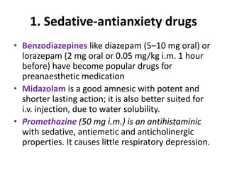 1. Sedative-antianxiety drugs
• Benzodiazepines like diazepam (5–10 mg oral) or
lorazepam (2 mg oral or 0.05 mg/kg i.m. 1 hour
before) have become popular drugs for
preanaesthetic medication
• Midazolam is a good amnesic with potent and
shorter lasting action; it is also better suited for
i.v. injection, due to water solubility.
• Promethazine (50 mg i.m.) is an antihistaminic
with sedative, antiemetic and anticholinergic
properties. It causes little respiratory depression.
 