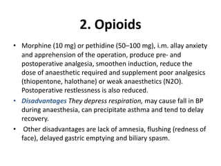 2. Opioids
• Morphine (10 mg) or pethidine (50–100 mg), i.m. allay anxiety
and apprehension of the operation, produce pre- and
postoperative analgesia, smoothen induction, reduce the
dose of anaesthetic required and supplement poor analgesics
(thiopentone, halothane) or weak anaesthetics (N2O).
Postoperative restlessness is also reduced.
• Disadvantages They depress respiration, may cause fall in BP
during anaesthesia, can precipitate asthma and tend to delay
recovery.
• Other disadvantages are lack of amnesia, flushing (redness of
face), delayed gastric emptying and biliary spasm.
 