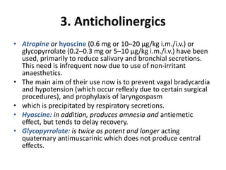3. Anticholinergics
• Atropine or hyoscine (0.6 mg or 10–20 μg/kg i.m./i.v.) or
glycopyrrolate (0.2–0.3 mg or 5–10 μg/kg i.m./i.v.) have been
used, primarily to reduce salivary and bronchial secretions.
This need is infrequent now due to use of non-irritant
anaesthetics.
• The main aim of their use now is to prevent vagal bradycardia
and hypotension (which occur reflexly due to certain surgical
procedures), and prophylaxis of laryngospasm
• which is precipitated by respiratory secretions.
• Hyoscine: in addition, produces amnesia and antiemetic
effect, but tends to delay recovery.
• Glycopyrrolate: is twice as potent and longer acting
quaternary antimuscarinic which does not produce central
effects.
 