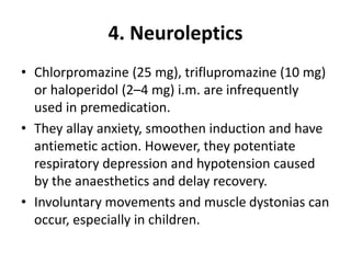 4. Neuroleptics
• Chlorpromazine (25 mg), triflupromazine (10 mg)
or haloperidol (2–4 mg) i.m. are infrequently
used in premedication.
• They allay anxiety, smoothen induction and have
antiemetic action. However, they potentiate
respiratory depression and hypotension caused
by the anaesthetics and delay recovery.
• Involuntary movements and muscle dystonias can
occur, especially in children.
 