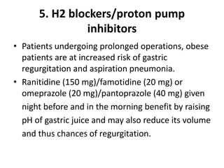 5. H2 blockers/proton pump
inhibitors
• Patients undergoing prolonged operations, obese
patients are at increased risk of gastric
regurgitation and aspiration pneumonia.
• Ranitidine (150 mg)/famotidine (20 mg) or
omeprazole (20 mg)/pantoprazole (40 mg) given
night before and in the morning benefit by raising
pH of gastric juice and may also reduce its volume
and thus chances of regurgitation.
 