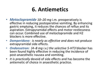 6. Antiemetics
• Metoclopramide 10–20 mg i.m. preoperatively is
effective in reducing postoperative vomiting. By enhancing
gastric emptying, it reduces the chances of reflux and its
aspiration. Extrapyramidal effects and motor restlessness
can occur. Combined use of metoclopramide and H2
blockers is more effective.
• Domperidone: is nearly as effective and does not produce
extrapyramidal side effects.
• Ondansetron: (4–8 mg i.v.) the selective 5-HT3 blocker has
been found highly effective in reducing the incidence of
post-anaesthetic nausea and vomiting.
• It is practically devoid of side effects and has become the
antiemetic of choice in anaesthetic practice.
 