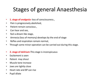 Stages of general Anaesthesia
• 1. stage of analgesia- loss of consciousness.,
• Pain is progressively abolished,
• Patient remain conscious ,
• Can hear and see,
• feel a dream like stage,
• Amnesia (loss of memory) develops by the end of stage
• Reflex and respiration remain normal,
• Through some minor operation can be carried out during this stage.
• 2. stage of delirium-This stage is inconspicuous
• Excitement is seen
• Patient may shout
• Muscle tone increase
• Jaws are tightly close
• Heart rate and BP can rise
• Pupil dilate
 