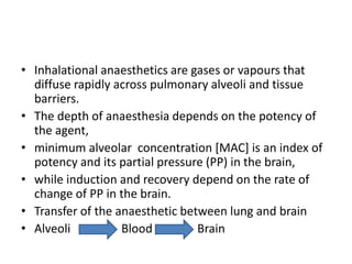 • Inhalational anaesthetics are gases or vapours that
diffuse rapidly across pulmonary alveoli and tissue
barriers.
• The depth of anaesthesia depends on the potency of
the agent,
• minimum alveolar concentration [MAC] is an index of
potency and its partial pressure (PP) in the brain,
• while induction and recovery depend on the rate of
change of PP in the brain.
• Transfer of the anaesthetic between lung and brain
• Alveoli Blood Brain
 