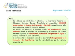 Reglamento a la LOESMarco Normativo
Art. 3.-
Del sistema de nivelación y admisión.- La Secretaría Nacional de
Educación Superior, Ciencia, Tecnología e Innovación, SENESCYT,
implementará el Sistema de Nivelación y Admisión para el ingreso a las
instituciones de educación superior públicas.
El Sistema de Nivelación y Admisión tendrá dos componentes. El de
admisión tendrá el carácter de permanente y establecerá un sistema
nacional unificado de inscripciones, evaluación y asignación de cupos en
función al mérito de cada estudiante.
El componente de nivelación tomará en cuenta la heterogeneidad en la
formación del bachillerato y/o las características de las carreras
universitarias.
 