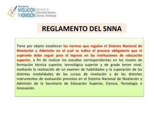 REGLAMENTO DEL SNNA
Tiene por objeto establecer las normas que regulan el Sistema Nacional de
Nivelación y Admisión en el cual se indica el proceso obligatorio que el
aspirante debe seguir para el ingreso en las instituciones de educación
superior, a fin de realizar los estudios correspondientes en los niveles de
formación técnica superior, tecnológica superior y de grado tercer nivel,
mediante la realización de un examen de habilidades y la superación de las
distintas modalidades de los cursos de nivelación y de los distintos
instrumentos de evaluación previstos en el Sistema Nacional de Nivelación y
Admisión de la Secretaría de Educación Superior, Ciencia, Tecnología e
Innovación.
 