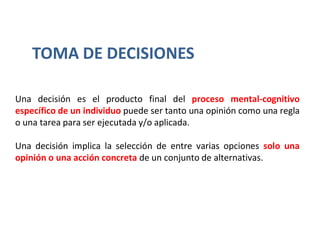 Una decisión es el producto final del proceso mental-cognitivo
específico de un individuo puede ser tanto una opinión como una regla
o una tarea para ser ejecutada y/o aplicada.
Una decisión implica la selección de entre varias opciones solo una
opinión o una acción concreta de un conjunto de alternativas.
TOMA DE DECISIONES
 