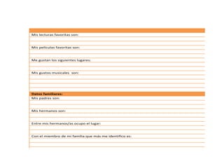 Mis lecturas favoritas son:
Mis películas favoritas son:
Me gustan los siguientes lugares:
Mis gustos musicales son:
Datos familiares:
Mis padres son:
Mis hermanos son:
Entre mis hermanos/as ocupo el lugar:
Con el miembro de mi familia que más me identifico es:
 