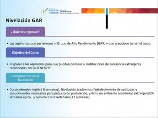 Nivelación GAR
¿Quienes ingresan?
• Los aspirantes que pertenecen al Grupo de Alto Rendimiento (GAR) y que aceptaron tomar el curso.
Objetivo del Curso
• Preparar a los aspirantes para que puedan postular a instituciones de excelencia extranjeras
reconocidas por la SENESCYT
Componentes de la
Nivelación
• Curso intensivo inglés ( 8 semanas), Nivelación académica (Fortalecimiento de aptitudes y
conocimientos necesarios para proceso de postulación, y éxito en ambiente académico extranjero/24
semanas aprox. y Servicio Civil Ciudadano (12 semanas)
 