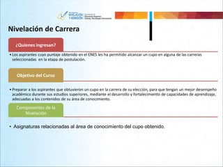 Nivelación de Carrera
¿Quienes ingresan?
• Los aspirantes cuyo puntaje obtenido en el ENES les ha permitido alcanzar un cupo en alguna de las carreras
seleccionadas en la etapa de postulación.
Objetivo del Curso
• Preparar a los aspirantes que obtuvieron un cupo en la carrera de su elección, para que tengan un mejor desempeño
académico durante sus estudios superiores, mediante el desarrollo y fortalecimiento de capacidades de aprendizaje,
adecuadas a los contenidos de su área de conocimiento.
Componentes de la
Nivelación
• Asignaturas relacionadas al área de conocimiento del cupo obtenido.
 