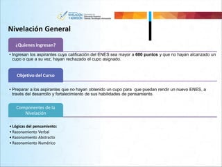Nivelación General
¿Quienes ingresan?
• Ingresan los aspirantes cuya calificación del ENES sea mayor a 600 puntos y que no hayan alcanzado un
cupo o que a su vez, hayan rechazado el cupo asignado.
Objetivo del Curso
• Preparar a los aspirantes que no hayan obtenido un cupo para que puedan rendir un nuevo ENES, a
través del desarrollo y fortalecimiento de sus habilidades de pensamiento.
Componentes de la
Nivelación
• Lógicas del pensamiento:
• Razonamiento Verbal
• Razonamiento Abstracto
• Razonamiento Numérico
 