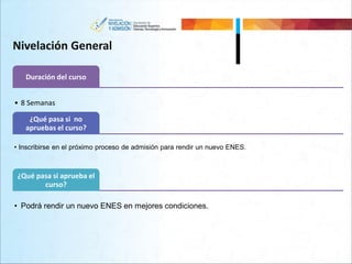 Nivelación General
Duración del curso
• 8 Semanas
¿Qué pasa si no
apruebas el curso?
• Inscribirse en el próximo proceso de admisión para rendir un nuevo ENES.
¿Qué pasa si aprueba el
curso?
• Podrá rendir un nuevo ENES en mejores condiciones.
 