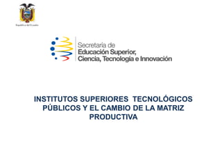 INSTITUTOS SUPERIORES TECNOLÓGICOS
PÚBLICOS Y EL CAMBIO DE LA MATRIZ
PRODUCTIVA
 