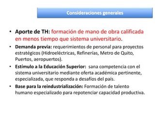 • Aporte de TH: formación de mano de obra calificada
en menos tiempo que sistema universitario.
• Demanda previa: requerimientos de personal para proyectos
estratégicos (Hidroeléctricas, Refinerías, Metro de Quito,
Puertos, aeropuertos).
• Estímulo a la Educación Superior: sana competencia con el
sistema universitario mediante oferta académica pertinente,
especializada, que responda a desafíos del país.
• Base para la reindustrialización: Formación de talento
humano especializado para repotenciar capacidad productiva.
Consideraciones generales
 