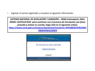 • Ingresar al correo registrado y visualizar la siguiente información:
SISTEMA NACIONAL DE NIVELACIÓN Y ADMISIÓN – SNNA Estimado/a: PAUL
ISRAEL CASTILLO RUIZ para continuar con el proceso de Inscripción, por favor
proceda a activar su cuenta, haga click en el siguiente enlace:
https://www.snna.gob.ec/snnacuenta/activarCuenta?cc=3F418B3E547019463
FBDEAFDEA15E8F9
 