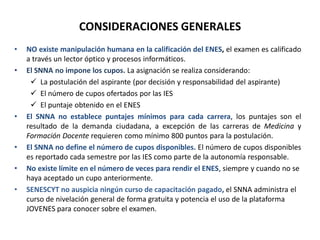 • NO existe manipulación humana en la calificación del ENES, el examen es calificado
a través un lector óptico y procesos informáticos.
• El SNNA no impone los cupos. La asignación se realiza considerando:
 La postulación del aspirante (por decisión y responsabilidad del aspirante)
 El número de cupos ofertados por las IES
 El puntaje obtenido en el ENES
• El SNNA no establece puntajes mínimos para cada carrera, los puntajes son el
resultado de la demanda ciudadana, a excepción de las carreras de Medicina y
Formación Docente requieren como mínimo 800 puntos para la postulación.
• El SNNA no define el número de cupos disponibles. El número de cupos disponibles
es reportado cada semestre por las IES como parte de la autonomía responsable.
• No existe límite en el número de veces para rendir el ENES, siempre y cuando no se
haya aceptado un cupo anteriormente.
• SENESCYT no auspicia ningún curso de capacitación pagado, el SNNA administra el
curso de nivelación general de forma gratuita y potencia el uso de la plataforma
JOVENES para conocer sobre el examen.
CONSIDERACIONES GENERALES
 